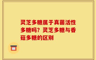 灵芝多糖属于真菌活性多糖吗？灵芝多糖与香菇多糖的区别