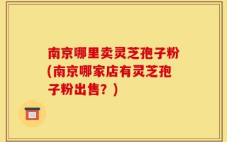 南京哪里卖灵芝孢子粉(南京哪家店有灵芝孢子粉出售？)