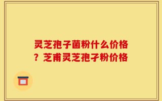 灵芝孢子菌粉什么价格？芝甫灵芝孢孑粉价格