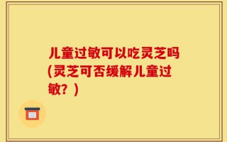 儿童过敏可以吃灵芝吗(灵芝可否缓解儿童过敏？)