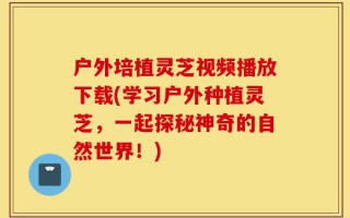 户外培植灵芝视频播放下载(学习户外种植灵芝，一起探秘神奇的自然世界！)