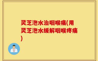 灵芝泡水治咽喉痛(用灵芝泡水缓解咽喉疼痛)