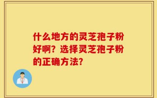 什么地方的灵芝孢子粉好啊？选择灵芝孢子粉的正确方法？