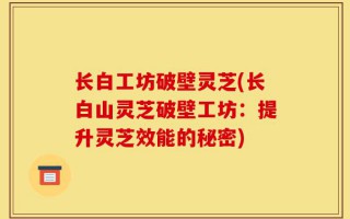 长白工坊破壁灵芝(长白山灵芝破壁工坊：提升灵芝效能的秘密)