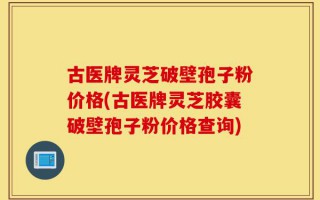 古医牌灵芝破壁孢子粉价格(古医牌灵芝胶囊破壁孢子粉价格查询)
