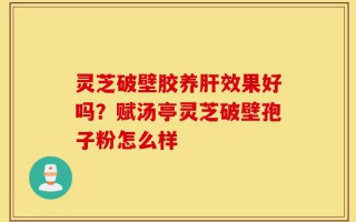 灵芝破壁胶养肝效果好吗？赋汤亭灵芝破壁孢子粉怎么样