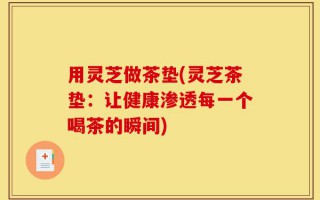 用灵芝做茶垫(灵芝茶垫：让健康渗透每一个喝茶的瞬间)