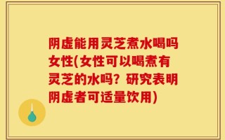 阴虚能用灵芝煮水喝吗女性(女性可以喝煮有灵芝的水吗？研究表明阴虚者可适量饮用)