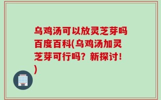 乌鸡汤可以放灵芝芽吗百度百科(乌鸡汤加灵芝芽可行吗？新探讨！)