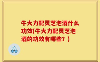 牛大力配灵芝泡酒什么功效(牛大力配灵芝泡酒的功效有哪些？)