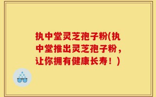 执中堂灵芝孢子粉(执中堂推出灵芝孢子粉，让你拥有健康长寿！)