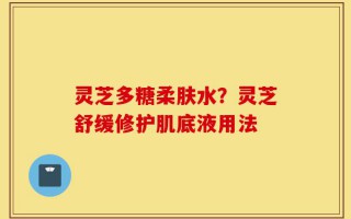 灵芝多糖柔肤水？灵芝舒缓修护肌底液用法