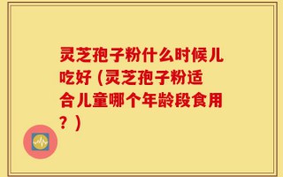 灵芝孢子粉什么时候儿吃好 (灵芝孢子粉适合儿童哪个年龄段食用？)