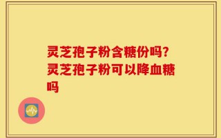 灵芝孢子粉含糖份吗？灵芝孢子粉可以降血糖吗