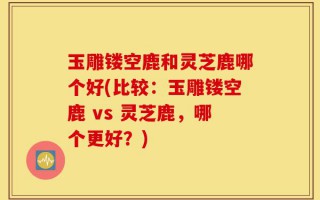 玉雕镂空鹿和灵芝鹿哪个好(比较：玉雕镂空鹿 vs 灵芝鹿，哪个更好？)