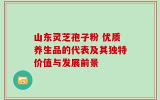 山东灵芝孢子粉 优质养生品的代表及其独特价值与发展前景