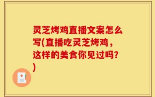 灵芝烤鸡直播文案怎么写(直播吃灵芝烤鸡，这样的美食你见过吗？)