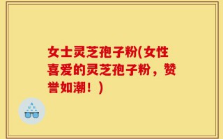 女士灵芝孢子粉(女性喜爱的灵芝孢子粉，赞誉如潮！)