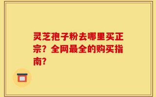 灵芝孢子粉去哪里买正宗？全网最全的购买指南？