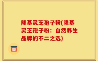 隆基灵芝孢子粉(隆基灵芝孢子粉：自然养生品牌的不二之选)