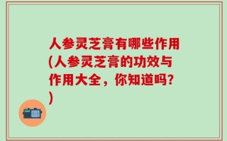 人参灵芝膏有哪些作用(人参灵芝膏的功效与作用大全，你知道吗？)
