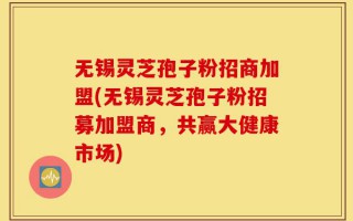 无锡灵芝孢子粉招商加盟(无锡灵芝孢子粉招募加盟商，共赢大健康市场)