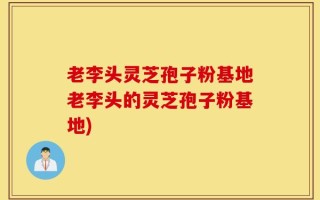 老李头灵芝孢子粉基地老李头的灵芝孢子粉基地)
