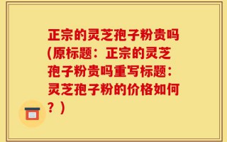 正宗的灵芝孢子粉贵吗(原标题：正宗的灵芝孢子粉贵吗重写标题：灵芝孢子粉的价格如何？)