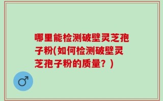 哪里能检测破壁灵芝孢子粉(如何检测破壁灵芝孢子粉的质量？)