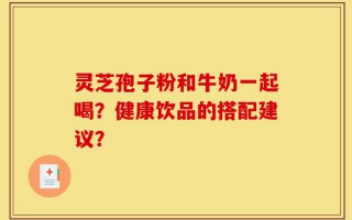 灵芝孢子粉和牛奶一起喝？健康饮品的搭配建议？