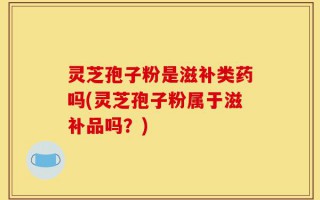 灵芝孢子粉是滋补类药吗(灵芝孢子粉属于滋补品吗？)
