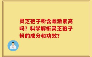 灵芝孢子粉含雌激素高吗？科学解析灵芝孢子粉的成分和功效？