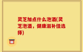 灵芝加点什么泡酒(灵芝泡酒，健康滋补佳选择)
