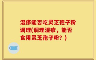 湿疹能否吃灵芝孢子粉调理(调理湿疹，能否食用灵芝孢子粉？)