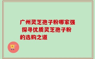 广州灵芝孢子粉哪家强 探寻优质灵芝孢子粉的选购之道
