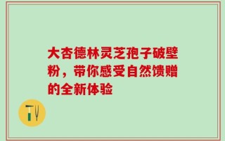 大杏德林灵芝孢子破壁粉，带你感受自然馈赠的全新体验