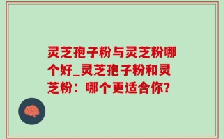 灵芝孢子粉与灵芝粉哪个好_灵芝孢子粉和灵芝粉：哪个更适合你？