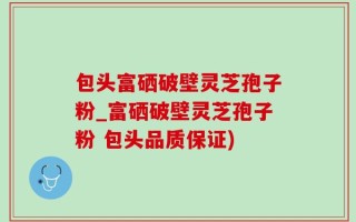包头富硒破壁灵芝孢子粉_富硒破壁灵芝孢子粉 包头品质保证)