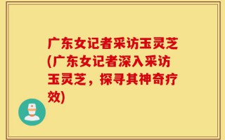 广东女记者采访玉灵芝(广东女记者深入采访玉灵芝，探寻其神奇疗效)