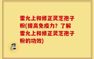 雷允上和修正灵芝孢子粉(提高免疫力？了解雷允上和修正灵芝孢子粉的功效)