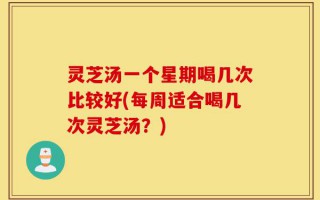 灵芝汤一个星期喝几次比较好(每周适合喝几次灵芝汤？)