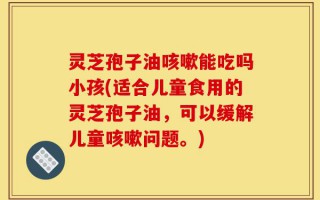 灵芝孢子油咳嗽能吃吗小孩(适合儿童食用的灵芝孢子油，可以缓解儿童咳嗽问题。)