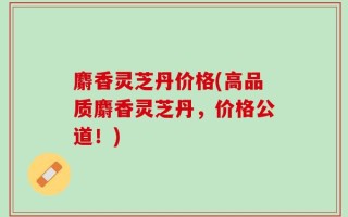 麝香灵芝丹价格(高品质麝香灵芝丹，价格公道！)