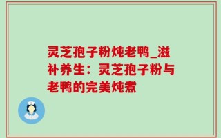 灵芝孢子粉炖老鸭_滋补养生：灵芝孢子粉与老鸭的完美炖煮