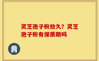 灵芝孢子粉放久？灵芝孢子粉有保质期吗