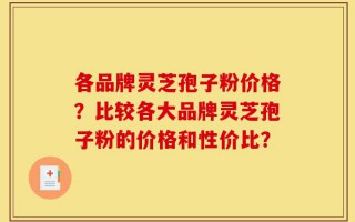 各品牌灵芝孢子粉价格？比较各大品牌灵芝孢子粉的价格和性价比？