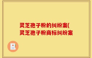 灵芝孢子粉的纠纷案(灵芝孢子粉商标纠纷案