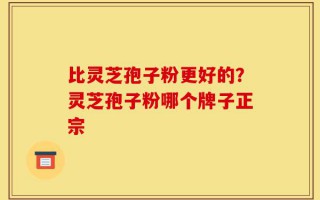 比灵芝孢子粉更好的？灵芝孢子粉哪个牌子正宗