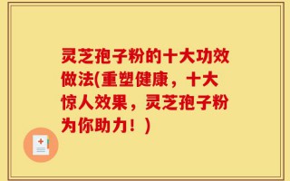 灵芝孢子粉的十大功效做法(重塑健康，十大惊人效果，灵芝孢子粉为你助力！)