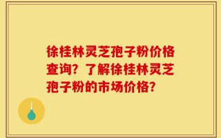 徐桂林灵芝孢子粉价格查询？了解徐桂林灵芝孢子粉的市场价格？